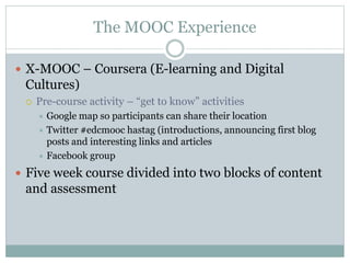 The MOOC Experience
 X-MOOC – Coursera (E-learning and Digital
Cultures)
 Pre-course activity – “get to know” activities
 Google map so participants can share their location
 Twitter #edcmooc hastag (introductions, announcing first blog
posts and interesting links and articles
 Facebook group
 Five week course divided into two blocks of content
and assessment
 