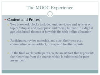 The MOOC Experience
 Content and Process
 Two two-week blocks included unique videos and articles on
topics “utopias and dystopias” and “being human” in a digital
age with broad themes of how this fits with online education
 Participants review materials and start their own post
commenting on an artifact, or respond to other’s posts
 In the final week participants create an artifact that represents
their learning from the course, which is submitted for peer
assessment
 