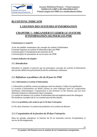Erasmus Multilateral Projects – Virtual campuses
                                     134350-LLP-1-2007-1-HU-ERASMUS-EVC
                                 Virtual campus for SMEs in a multicultural milieu




B) CONTENU INDICATIF
          I. GESTION DES SYSTEMES D’INFORMATION

     CHAPITRE 1 : ORGANISER ET GERER LE SYSTEME
          D’INFORMATION (SI) POUR LES PME

Connaissances à acquérir

Avoir une parfaite connaissance des concepts du système d‘information
Comment organiser un système d‘information dans une PME
Comment gérer l‘externalisation des fonctions du SI
Comment gérer les prestataires de service pour une PME

Contenu indicative du chapitre

1.1. Introduction
Introduire le chapitre et préciser que les principaux concepts du système d‘information
doivent être définis très précisément du fait de nombreuses confusions.


1.2. Définitions et problèmes clés du SI pour les PME
1.2.1. Information et système d’information

L‘information est définie comme un triptyque entre les données, l‘objet et la signification.
Le système d‘information est défini comme un autre triptyque entre les composantes
techniques (informatique), l‘organisation et des hommes ou des femmes qui (ces trois
éléments) traitent les informations dans l‘entreprise.
Le système de données et le système d‘information doivent impérativement être distingués.
De nombreux exemples (de la vie courante) peuvent être donnés.

1.2.2. Les problèmes clés soulevés par le SI dans l’entreprise

Le SI a deux fonctions: le système de production et le système de décision


1.3. L’organisation de la fonction du SI dans l’entreprise
Dans les grandes entreprises, la fonction du SI est structurée (service d‘exploitation et
service de développement)


                                                                                         10
       Ce projet a été financé avec le soutien de la Commission européenne.
 
