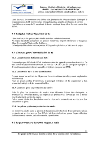 Erasmus Multilateral Projects – Virtual campuses
                                     134350-LLP-1-2007-1-HU-ERASMUS-EVC
                                 Virtual campus for SMEs in a multicultural milieu


Dans les PME, un homme ou une femme doit gérer (souvent seul) les aspects techniques et
organisationnels du SI. Son travail est principalement de gérer les prestataires de service.
Les différents acteurs du SI au sein de la firme, ainsi que leurs rôles, doivent ensuite être
définis.


1.4. Budget et coûts de la fonction du SI
Dans les PME, il est quelque peu difficile d‘évaluer combien coûte le SI.
Au regard des études concernant les grandes entreprises, on peut estimer que le budget du
SI est d‘à peu près 3% du chiffre d‘affaires.
Le budget du SI se divise en deux parties: 80% pour l‘exploitation et 20% pour le projet.


1.5. Comment gérer l’externalisation du SI

1.5.1. Caractérisation du fournisseur du SI

Il est quelque peu difficile de définir précisément tous les types de prestataires de service. On
peut utiliser la classification nationale, ou celle de l‘OCDE. Cela est utile pour expliquer la
diversité des prestataires de services et les problèmes clés pour une PME.

1.5.2. Les activités du SI et leur externalisation

Presque toutes les activités du SI peuvent être externalisées (développement, exploitation,
maintenance).
Pour un grand nombre d‘entreprises, le principal problème est de sélectionner le bon
groupe de logiciels et de les rendre utilisables.

1.5.3. Comment gérer les prestataires de service

Afin de gérer les prestataires de service, trois éléments doivent être distingués: le
prestataire de service (la firme), les employés du prestataire de service qui font le travail
pour le client et le service lui-même.
Grâce à cette distinction, la relation entre le client et le prestataire de service peut être
caractérisée et gérée.

1.5.4. Le cycle de gestion des prestataires de service

De nombreux stades dans la gestion de la relation entre le client d‘une entreprise et son
prestataire de service peuvent être définis; ici ils sont réunis en quatre étapes: sélection,
établissement de contrats, exécution et enfin capitalisation.


1.6. La gouvernance d’une PME : règles et outils


                                                                                              11
        Ce projet a été financé avec le soutien de la Commission européenne.
 