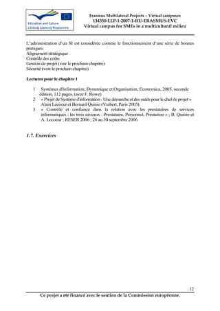 Erasmus Multilateral Projects – Virtual campuses
                                   134350-LLP-1-2007-1-HU-ERASMUS-EVC
                               Virtual campus for SMEs in a multicultural milieu


L‘administration d‘un SI est considérée comme le fonctionnement d‘une série de bonnes
pratiques:
Alignement stratégique
Contrôle des coûts
Gestion de projet (voir le prochain chapitre)
Sécurité (voir le prochain chapitre)

Lectures pour le chapitre 1

   1  Systèmes d'Information, Dynamique et Organisation, Economica, 2005, seconde
     édition, 112 pages, (avec F. Rowe)
   2 « Projet de Système d'information : Une démarche et des outils pour le chef de projet »
      Alain Lecoeur et Bernard Quinio (Vuibert, Paris 2003).
   3 « Contrôle et confiance dans la relation avec les prestataires de services
      informatiques : les trois niveaux : Prestataire, Personnel, Prestation » ; B. Quinio et
      A. Lecoeur ; RESER 2006 ; 28 au 30 septembre 2006


1.7. Exercices




                                                                                          12
       Ce projet a été financé avec le soutien de la Commission européenne.
 