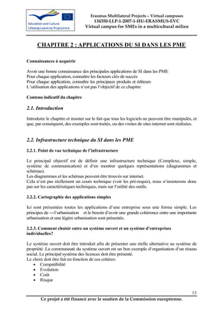 Erasmus Multilateral Projects – Virtual campuses
                                      134350-LLP-1-2007-1-HU-ERASMUS-EVC
                                  Virtual campus for SMEs in a multicultural milieu



      CHAPITRE 2 : APPLICATIONS DU SI DANS LES PME

Connaissances à acquérir

Avoir une bonne connaissance des principales applications de SI dans les PME
Pour chaque application, connaître les facteurs clés de succès
Pour chaque application, connaître les principaux produits et éditeurs
L‘utilisation des applications n‘est pas l‘objectif de ce chapitre

Contenu indicatif du chapitre

2.1. Introduction
Introduire le chapitre et insister sur le fait que tous les logiciels ne peuvent être manipulés, et
que, par conséquent, des exemples sont traités, ou des visites de sites internet sont réalisées.


2.2. Infrastructure technique du SI dans les PME
2.2.1. Point de vue technique de l’infrastructure

Le principal objectif est de définir une infrastructure technique (Complexe, simple,
système de communication) et d‘en montrer quelques représentations (diagrammes et
schémas).
Les diagrammes et les schémas peuvent être trouvés sur internet.
Cela n‘est pas réellement un cours technique (voir les pré-requis), nous n‘insisterons donc
pas sur les caractéristiques techniques, mais sur l‘utilité des outils.

2.2.2. Cartographie des applications simples

Ici sont présentées toutes les applications d‘une entreprise sous une forme simple. Les
principes de ―l‘urbanisation et le besoin d‘avoir une grande cohérence entre une importante
urbanisation et une légère urbanisation sont présentés.

2.2.3. Comment choisir entre un système ouvert et un système d’entreprises
individuelles?

Le système ouvert doit être introduit afin de présenter une réelle alternative au système de
propriété .La communauté du système ouvert est un bon exemple d‘organisation d‘un réseau
social. Le principal système des licences doit être présenté.
Le choix doit être fait en fonction de ces critères:
    • Compatibilité
    • Evolution
    • Coût
    • Risque


                                                                                                13
        Ce projet a été financé avec le soutien de la Commission européenne.
 