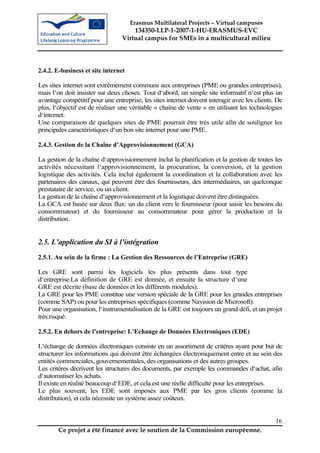 Erasmus Multilateral Projects – Virtual campuses
                                     134350-LLP-1-2007-1-HU-ERASMUS-EVC
                                 Virtual campus for SMEs in a multicultural milieu




2.4.2. E-business et site internet

Les sites internet sont extrêmement communs aux entreprises (PME ou grandes entreprises),
mais l‘on doit insister sur deux choses. Tout d‘abord, un simple site informatif n‘est plus un
avantage compétitif pour une entreprise, les sites internet doivent interagir avec les clients. De
plus, l‘objectif est de réaliser une véritable « chaîne de vente » en utilisant les technologies
d‘internet.
Une comparaison de quelques sites de PME pourrait être très utile afin de souligner les
principales caractéristiques d‘un bon site internet pour une PME.

2.4.3. Gestion de la Chaîne d’Approvisionnement (GCA)

La gestion de la chaîne d‘approvisionnement inclut la planification et la gestion de toutes les
activités nécessitant l‘approvisionnement, la procuration, la conversion, et la gestion
logistique des activités. Cela inclut également la coordination et la collaboration avec les
partenaires des canaux, qui peuvent être des fournisseurs, des intermédiaires, un quelconque
prestataire de service, ou un client.
La gestion de la chaîne d‘approvisionnement et la logistique doivent être distinguées.
La GCA est basée sur deux flux: un du client vers le fournisseur (pour saisir les besoins du
consommateur) et du fournisseur au consommateur pour gérer la production et la
distribution.


2.5. L’application du SI à l’intégration
2.5.1. Au sein de la firme : La Gestion des Ressources de l’Entreprise (GRE)

Les GRE sont parmi les logiciels les plus présents dans tout type
d‘entreprise.La définition de GRE est donnée, et ensuite la structure d‘une
GRE est décrite (base de données et les différents modules).
La GRE pour les PME constitue une version spéciale de la GRE pour les grandes entreprises
(comme SAP) ou pour les entreprises spécifiques (comme Navision de Microsoft).
Pour une organisation, l‘instrumentalisation de la GRE est toujours un grand défi, et un projet
très risqué.

2.5.2. En dehors de l’entreprise: L’Echange de Données Electroniques (EDE)

L‘échange de données électroniques consiste en un assortiment de critères ayant pour but de
structurer les informations qui doivent être échangées électroniquement entre et au sein des
entités commerciales, gouvernementales, des organisations et des autres groupes.
Les critères décrivent les structures des documents, par exemple les commandes d‘achat, afin
d‘automatiser les achats.
Il existe en réalité beaucoup d‘EDE, et cela est une réelle difficulté pour les entreprises.
Le plus souvent, les EDE sont imposés aux PME par les gros clients (comme la
distribution), et cela nécessite un système assez coûteux.


                                                                                               16
        Ce projet a été financé avec le soutien de la Commission européenne.
 
