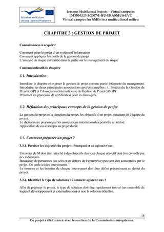 Erasmus Multilateral Projects – Virtual campuses
                                      134350-LLP-1-2007-1-HU-ERASMUS-EVC
                                  Virtual campus for SMEs in a multicultural milieu



                   CHAPITRE 3 : GESTION DE PROJET

Connaissances à acquérir

Comment gérer le projet d‘un système d‘information
Comment appliquer les outils de la gestion de projet
L‘analyse du risque est traitée dans la partie sur le management du risque

Contenu indicatif du chapitre

3.1. Introduction
Introduire le chapitre et exposer la gestion de projet comme partie intégrante du management.
Introduire les deux principales associations professionnelles : L‘Institut de la Gestion de
Projet (IGP) et l‘Association Internationale de Gestion de Projet (AIGP)
Présenter les processus de certification pour les managers.


3.2. Définition des principaux concepts de la gestion de projet
La gestion de projet et la direction du projet, les objectifs d‘un projet, structure de l‘équipe de
projet.
Le dictionnaire proposé par les associations internationales peut être ici utilisé.
Application de ces concepts au projet du SI.


3.3. Comment préparer un projet ?
3.3.1. Préciser les objectifs du projet : Pourquoi et où agissez-vous

Un projet de SI doit être rattaché à des objectifs clairs, et chaque objectif doit être contrôlé par
des indicateurs.
Beaucoup de personnes (au sein et en dehors de l‘entreprise) peuvent être concernées par le
projet. On parle ici des intervenants.
Le nombre et les besoins de chaque intervenant doit être défini précisément au début du
projet.

3.3.2. Identifier le type de solutions : Comment agissez-vous ?

Afin de préparer le projet, le type de solution doit être rapidement trouvé (un ensemble de
logiciel, développement et externalisation) et non la solution détaillée.




                                                                                                 18
        Ce projet a été financé avec le soutien de la Commission européenne.
 