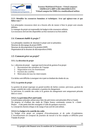 Erasmus Multilateral Projects – Virtual campuses
                                      134350-LLP-1-2007-1-HU-ERASMUS-EVC
                                  Virtual campus for SMEs in a multicultural milieu


3.3.3. Identifier les ressources humaines et techniques: Avec qui agissez-vous et que
faîtes-vous ?

Les principales ressources dont on a besoin afin de mener à bien le projet sont ensuite
définies.
Le manager du projet est responsable du budget et des ressources utilisées.
Les ressources doivent être disponibles au bon moment et au bon endroit.


3.4. Comment établir le projet ?
Les principales manières de structurer le projet sont ici présentées:
Structure de découpage du projet (SDP)
Structure de décomposition d‘un produit (SDP)
Organisation de la structure de décomposition (OSD)


3.5. Comment gérer un projet?
3.5.1. La direction de projet

La ―direction de projet regroupe tout le travail de gestion d‘un projet:
   1 Recrutement des membres de l‘équipe
   2 Négociation avec les fournisseurs
   3 Gestion des conflits
   4 Motivation de tous les intervenants

Ces tâches sont difficiles à enseigner mis à part en étudiant des études de cas.

3.5.2. La gestion de projet

La gestion de projet regroupe un grand nombre de tâches comme: prévision, gestion du
risque, contrôle des coûts, estimation, et gestion du changement.
La prévision, le contrôle des coûts et la gestion du changement sont uniquement présents
dans ce cours.

3.5.2.1. La prévision (Pert and Gantt)
Les principaux principes utilisés pour faire des prévisions sont présentés (Pert or Gantt).
On propose ici d‘utiliser des outils de l‘Open Source community comme le ―Gantt
Project . Cette partie doit être enseignée à l‘aide de quelques exercices.
Le concept de chemin critique et de marge d‘une activité sont utilisés.

3.5.2.2. Le budget et le contrôle des coûts
Le budget d‘un projet est composé d‘investissements et de coûts d‘exploitation.
L‘investissement est composé de journées de travail à la fois simples et difficiles pour
l‘équipe de projet.


                                                                                          19
        Ce projet a été financé avec le soutien de la Commission européenne.
 