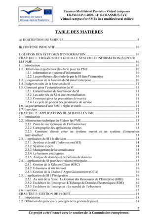 Erasmus Multilateral Projects – Virtual campuses
                                                    134350-LLP-1-2007-1-HU-ERASMUS-EVC
                                                Virtual campus for SMEs in a multicultural milieu



                                          TABLE DES MATIÈRES
A) DESCRIPTION DU MODULE............................................................................................ 5

B) CONTENU INDICATIF..................................................................................................... 10

I. GESTION DES SYSTEMES D’INFORMATION .............................................................. 10
CHAPITRE 1 : ORGANISER ET GERER LE SYSTEME D’INFORMATION (SI) POUR
LES PME.................................................................................................................................. 10
1.1. Introduction ....................................................................................................................... 10
1.2. Définitions et problèmes clés du SI pour les PME............................................................ 10
      1.2.1. Information et système d’information                                                                                          10
      1.2.2. Les problèmes clés soulevés par le SI dans l’entreprise                                                                       10
1.3. L’organisation de la fonction du SI dans l’entreprise ....................................................... 10
1.4. Budget et coûts de la fonction du SI ................................................................................. 11
1.5. Comment gérer l’externalisation du SI ............................................................................. 11
      1.5.1. Caractérisation du fournisseur du SI                                                                                          11
      1.5.2. Les activités du SI et leur externalisation                                                                                   11
      1.5.3. Comment gérer les prestataires de service                                                                                     11
      1.5.4. Le cycle de gestion des prestataires de service                                                                               11
1.6. La gouvernance d’une PME : règles et outils ................................................................... 11
1.7. Exercices ........................................................................................................................... 12
CHAPITRE 2 : APPLICATIONS DU SI DANS LES PME ................................................... 13
2.1. Introduction ....................................................................................................................... 13
2.2. Infrastructure technique du SI dans les PME .................................................................... 13
      2.2.1. Point de vue technique de l’infrastructure                                                                                    13
      2.2.2. Cartographie des applications simples                                                                                         13
      2.2.3. Comment choisir entre un système ouvert et un système d’entreprises
      individuelles?                                                                                                                       13
2.3. L’application du SI à la décision....................................................................................... 14
      2.3.1. Système exécutif d’information (SEI)                                                                                          14
      2.3.2. Système expert                                                                                                                14
      2.3.3. Management de la connaissance                                                                                                 14
      2.3.4. La business intelligence                                                                                                      14
      2.3.5. Analyse de données et extractions de données                                                                                  15
2.4. L’application du SI pour deux raisons principales............................................................ 15
      2.4.1. Gestion de la Relation Client (GRC)                                                                                           15
      2.4.2. E-business et site internet                                                                                                   16
      2.4.3. Gestion de la Chaîne d’Approvisionnement (GCA)                                                                                16
2.5. L’application du SI à l’intégration .................................................................................... 16
      2.5.1. Au sein de la firme : La Gestion des Ressources de l’Entreprise (GRE)                                                         16
      2.5.2. En dehors de l’entreprise: L’Echange de Données Electroniques (EDE)                                                           16
      2.5.3. En dehors de l’entreprise : Le marché de l’e-business                                                                         17
2.6. Exercices ........................................................................................................................... 17
CHAPITRE 3 : GESTION DE PROJET.................................................................................. 18
3.1. Introduction ....................................................................................................................... 18
3.2. Définition des principaux concepts de la gestion de projet............................................... 18

                                                                                                                                           2
           Ce projet a été financé avec le soutien de la Commission européenne.
 