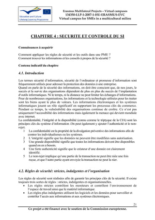Erasmus Multilateral Projects – Virtual campuses
                                      134350-LLP-1-2007-1-HU-ERASMUS-EVC
                                  Virtual campus for SMEs in a multicultural milieu




          CHAPITRE 4 : SECURITE ET CONTROLE DU SI

Connaissances à acquérir

Comment appliquer les règles de sécurité et les outils dans une PME ?
Comment trouver les informations et les conseils à propos de la sécurité ?

Contenu indicatif du chapitre

4.1. Introduction
Les termes sécurité d‘information, sécurité de l‘ordinateur et promesse d‘information sont
fréquemment utilisés pour adresser la protection des données à une entreprise.
Quand on parle de la sécurité des informations, on doit être conscient que, de nos jours, le
succès et la survie des organisations dépendent de plus en plus du succès de l‘implantation
d‘outils informatiques. Ni le temps, ni la distance ne peut limiter les échanges d‘informations.
Pour de nombreuses organisations, les informations et la technologie utilisées pour les traiter
sont les biens ayant le plus de valeurs. Les informations électroniques et les systèmes
informatiques jouent un rôle significatif en supportant les processus clés du commerce.
Pendant ce temps, la vulnérabilité des organisations continue de croître. Ce n‘est pas
uniquement l‘accessibilité des informations mais également la menace qui devient mondiale
avec internet.
La confidentialité, l‘intégrité et la disponibilité (connu comme le triptyque de la CIA) sont les
principes clés du système d‘information .On peut également y ajouter l‘authenticité et le non-
rejet.
    1 La confidentialité est la propriété de la divulgation préventive des informations afin de
        contrer les individualismes ou les systèmes.
    2 L‘intégrité signifie que les données ne peuvent être modifiées sans autorisation.
    3 Une grande disponibilité signifie que toutes les informations doivent être disponibles
         quand on en a besoin.
    4 Une forte authenticité signifie que le créateur d‘une donnée est clairement
         identifié.
    5 Le non-rejet implique qu‘une partie de la transaction ne peut être niée une fois
         reçue, et que l‘autre partie ayant envoyée la transaction ne peut la nier.


4.2. Règles de sécurité: strictes, indulgentes et l’organisation
Les règles de sécurité sont réalisées afin de garantir les principes clés de la sécurité. Il existe
toujours trois sortes de règles : strictes, indulgentes et organisationnelles.
    • Les règles strictes contrôlent les moniteurs et contrôlent l‘environnement de
       l‘espace de travail ainsi que le matériel informatique.
    • Les règles plus indulgentes utilisent les logiciels et les données pour surveiller et
       contrôler l‘accès aux informations et aux systèmes électroniques.

                                                                                                21
        Ce projet a été financé avec le soutien de la Commission européenne.
 