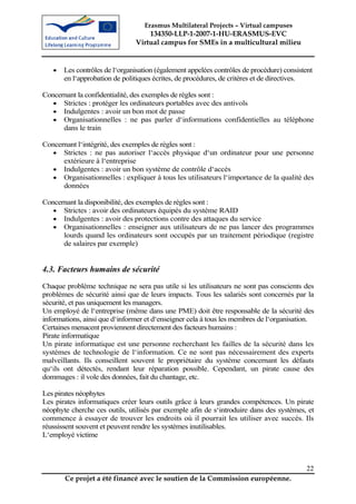 Erasmus Multilateral Projects – Virtual campuses
                                   134350-LLP-1-2007-1-HU-ERASMUS-EVC
                               Virtual campus for SMEs in a multicultural milieu


   •   Les contrôles de l‘organisation (également appelées contrôles de procédure) consistent
       en l‘approbation de politiques écrites, de procédures, de critères et de directives.

Concernant la confidentialité, des exemples de règles sont :
   • Strictes : protéger les ordinateurs portables avec des antivols
   • Indulgentes : avoir un bon mot de passe
   • Organisationnelles : ne pas parler d‘informations confidentielles au téléphone
      dans le train

Concernant l‘intégrité, des exemples de règles sont :
   • Strictes : ne pas autoriser l‘accès physique d‘un ordinateur pour une personne
      extérieure à l‘entreprise
   • Indulgentes : avoir un bon système de contrôle d‘accès
   • Organisationnelles : expliquer à tous les utilisateurs l‘importance de la qualité des
      données

Concernant la disponibilité, des exemples de règles sont :
   • Strictes : avoir des ordinateurs équipés du système RAID
   • Indulgentes : avoir des protections contre des attaques du service
   • Organisationnelles : enseigner aux utilisateurs de ne pas lancer des programmes
      lourds quand les ordinateurs sont occupés par un traitement périodique (registre
      de salaires par exemple)


4.3. Facteurs humains de sécurité
Chaque problème technique ne sera pas utile si les utilisateurs ne sont pas conscients des
problèmes de sécurité ainsi que de leurs impacts. Tous les salariés sont concernés par la
sécurité, et pas uniquement les managers.
Un employé de l‘entreprise (même dans une PME) doit être responsable de la sécurité des
informations, ainsi que d‘informer et d‘enseigner cela à tous les membres de l‘organisation.
Certaines menacent proviennent directement des facteurs humains :
Pirate informatique
Un pirate informatique est une personne recherchant les failles de la sécurité dans les
systèmes de technologie de l‘information. Ce ne sont pas nécessairement des experts
malveillants. Ils conseillent souvent le propriétaire du système concernant les défauts
qu‘ils ont détectés, rendant leur réparation possible. Cependant, un pirate cause des
dommages : il vole des données, fait du chantage, etc.

Les pirates néophytes
Les pirates informatiques créer leurs outils grâce à leurs grandes compétences. Un pirate
néophyte cherche ces outils, utilisés par exemple afin de s‘introduire dans des systèmes, et
commence à essayer de trouver les endroits où il pourrait les utiliser avec succès. Ils
réussissent souvent et peuvent rendre les systèmes inutilisables.
L‘employé victime



                                                                                          22
       Ce projet a été financé avec le soutien de la Commission européenne.
 