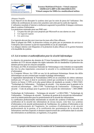 Erasmus Multilateral Projects – Virtual campuses
                                    134350-LLP-1-2007-1-HU-ERASMUS-EVC
                                Virtual campus for SMEs in a multicultural milieu


Attaques brutales
Leur objectif est de décrypter le système ainsi que les mots de passe de l‘utilisateur. Des
milliers de combinaisons de mots et de caractères sont créés par les outils des logiciels.
L‘utilisation mondiale d‘internet a réellement augmenté la possibilité d‘attaques extérieures
dans le système d‘information.
Les protections minimales pour une PME sont :
    1 Un pare-feu tels que ceux proposés par Microsoft ou une alarme en zone
    2 Un logiciel espion
    3 Un antivirus

Ces logiciels doivent être mis à jour tous les jours afin d‘être efficaces.
Dans la plupart des PME, la protection externe est gérée par un prestataire de services et
l‘entreprise doit examiner sa part de responsabilité en cas de catastrophe.
Les attaques internes sont fréquentes et la protection la plus efficace est la gestion humaine
et la traçabilité du système.


4.5. Loi et normes et authentification pour la sécurité informatique
La directive de protection des données de l‘Union Européenne (DPDUE) exige que tous les
membres de l‘UE doivent adopter des règles nationales afin de standardiser la protection des
données privées pour les citoyens européens.
En France, la CNIL (Commission Nationale de l‘Informatique et des Libertés) est responsable
des lois les plus importantes concernant la sécurité et la confidentialité des systèmes
d‘information.
Le Computer Misuse Act 1990 est une loi du parlement britannique faisant des délits
informatiques un acte criminel (par exemple le piratage informatique).
L‘organisation Internationale de Normalisation (OIN) est un consortium de critères nationaux
instituée par 157 pays et dont le secrétariat central qui coordonne le système se trouve à
Genève en Suisse. L‘OIN est le plus grand éditeur de standards au monde. L‘ISO-15443:
"Technologie de l‘information – Techniques de sécurité – Une structure pour la garantie de la
sécurité en informatique , ISO-17799: "Technologie de l‘information – Techniques de
sécurité – Code de pratique pour la gestion de la sécurité des informations ", ISO-20000:
"
Technologie de l‘information – Techniques de sécurité ", et ISO-27001: " Technologie de
l‘information – Techniques de sécurité – Systèmes de gestion de la sécurité des informations"
sont d‘un intérêt particulier pour les professionnels de la sécurité des informations.
La certification professionnelle internationale en sécurité des systèmes d‘information est une
certification de la sécurité des informations de niveau moyen, voire bon. Les systèmes
d‘information et de sécurité professionnels de l‘architecture, les systèmes d‘information et de
sécurité professionnels de l‘ingénierie, les systèmes d‘informations et de sécurité
professionnels de la gestion, et la certification des gestionnaires de la sécurité des
informations sont bien respectés et donnent respectivement des certifications dans la sécurité
des informations en architecture, en ingénierie, et en gestion




                                                                                            24
       Ce projet a été financé avec le soutien de la Commission européenne.
 