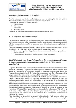 Erasmus Multilateral Projects – Virtual campuses
                                     134350-LLP-1-2007-1-HU-ERASMUS-EVC
                                 Virtual campus for SMEs in a multicultural milieu



4.6. Sauvegarde de données et de logiciel
Pour les entreprises, la protection la plus importante contre les catastrophes liées aux systèmes
d‘information est d‘avoir un système de sauvegarde bien structuré.
Un système de sauvegarde pertinent doit être :
    1 Automatique
    2 Fréquent
    3 En double
    4 Souvent testé
Beaucoup de fournisseurs proposent des systèmes de sauvegarde isolés.


4.7. Redémarrer et maintenir l’activité
La continuité du commerce est le mécanisme par lequel une organisation continue d‘opérer,
alors que son commerce peine, pendant des périodes de perturbations prévues ou non, et qui
affectent les opérations normales de ce commerce, en utilisant des procédures planifiées et
gérées.
La Planification Continue des Affaires (PCA) est préparée afin de réduire les coûts de reprise
des affaires. La PCA contient la réponse à une liste de questions telles que :
    1 Si une catastrophe arrivait, quelles seraient les toutes premières choses que je devrais
        faire en premier?
    2 Quelle partie de mon travail devrais-je tout d‘abord reprendre?


4.8. Utilisation du contrôle de l’information et des technologies associées et de
la bibliothèque pour l’infrastructure des technologies de l’information
dans les PME
La gestion des technologies de l‘information devient de plus en plus importante au sein de la
gestion de l‘entreprise. La gestion des technologies de l‘information est une structure de la
gestion de l‘entreprise et du contrôle des relations, et agit de façon à ce que son objectif soit
l‘accomplissement des objectifs de l‘entreprise, en y ajoutant une plus value, et, en même
temps, en pesant les risques et les avantages offerts par les outils informatiques.
 Le management doit développer un système de contrôle qui soutienne les processus du
 commerce. Cependant il faut clarifier ce que font les activités et en quoi elles contribuent à la
 réalisation des besoins relatifs aux informations et, à travers cela, à la réalisation des
 objectifs du commerce.
 Afin d‘atteindre une uniformité, des ensembles de règles internationales ont été mis en place
 (par exemple le contrôle de l‘information et des technologies associées) qui résument les
 critères concernant les informations tout comme les principes de mesure de la qualité de leur
 réalisation. Afin de réaliser cela, les facteurs de succès, les indicateurs d‘objectifs et de
 performance ont été définis, la valeur de ceux qui servent à l‘évaluation de la qualité du
 fonctionnement des technologies de l‘information et de l‘ajustement des mesures de
 correction nécessaires.
 Afin d‘améliorer la sécurité des systèmes d‘information, les PME peuvent utiliser une
 méthodologie plus dure comme celle du contrôle de l‘information et des technologies
                                                                                               25
        Ce projet a été financé avec le soutien de la Commission européenne.
 