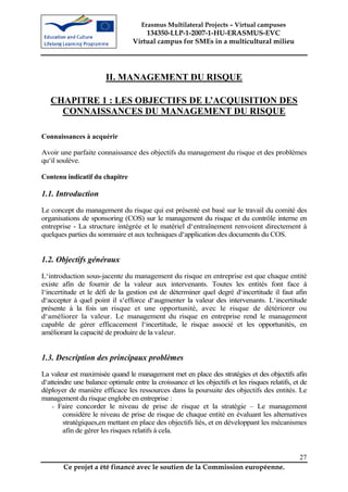 Erasmus Multilateral Projects – Virtual campuses
                                      134350-LLP-1-2007-1-HU-ERASMUS-EVC
                                  Virtual campus for SMEs in a multicultural milieu




                        II. MANAGEMENT DU RISQUE

   CHAPITRE 1 : LES OBJECTIFS DE L’ACQUISITION DES
     CONNAISSANCES DU MANAGEMENT DU RISQUE

Connaissances à acquérir

Avoir une parfaite connaissance des objectifs du management du risque et des problèmes
qu‘il soulève.

Contenu indicatif du chapitre

1.1. Introduction
Le concept du management du risque qui est présenté est basé sur le travail du comité des
organisations de sponsoring (COS) sur le management du risque et du contrôle interne en
entreprise - La structure intégrée et le matériel d‘entraînement renvoient directement à
quelques parties du sommaire et aux techniques d‘application des documents du COS.


1.2. Objectifs généraux
L‘introduction sous-jacente du management du risque en entreprise est que chaque entité
existe afin de fournir de la valeur aux intervenants. Toutes les entités font face à
l‘incertitude et le défi de la gestion est de déterminer quel degré d‘incertitude il faut afin
d‘accepter à quel point il s‘efforce d‘augmenter la valeur des intervenants. L‘incertitude
présente à la fois un risque et une opportunité, avec le risque de détériorer ou
d‘améliorer la valeur. Le management du risque en entreprise rend le management
capable de gérer efficacement l‘incertitude, le risque associé et les opportunités, en
améliorant la capacité de produire de la valeur.


1.3. Description des principaux problèmes
La valeur est maximisée quand le management met en place des stratégies et des objectifs afin
d‘atteindre une balance optimale entre la croissance et les objectifs et les risques relatifs, et de
déployer de manière efficace les ressources dans la poursuite des objectifs des entités. Le
management du risque englobe en entreprise :
    - Faire concorder le niveau de prise de risque et la stratégie – Le management
        considère le niveau de prise de risque de chaque entité en évaluant les alternatives
        stratégiques,en mettant en place des objectifs liés, et en développant les mécanismes
        afin de gérer les risques relatifs à cela.


                                                                                                 27
        Ce projet a été financé avec le soutien de la Commission européenne.
 