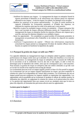 Erasmus Multilateral Projects – Virtual campuses
                                    134350-LLP-1-2007-1-HU-ERASMUS-EVC
                                Virtual campus for SMEs in a multicultural milieu


   - Améliorer les réponses aux risques – Le management du risque en entreprise fournit la
       rigueur permettant d‘identifier et de sélectionner une réponse parmi les réponses
       alternatives aux risques – éviter les risques, les réduire, les partager et les accepter.
   - Réduire les surprises et les pertes opérationnelles – Le gain en entité améliore la
       capacité d‘identifier les évènements potentiels et d‘établir des réponses, en
       réduisant les surprises ainsi que les coûts et les pertes qui y sont associés.
   - Identifier et gérer les multiples risques croisés en entreprise – Chaque entreprise fait
       face à une myriade de risques affectant différentes parties de l‘organisation, et le
       management du risque en entreprise facilite les réponses efficaces aux impacts qui y
       sont liés, ainsi que les réponses intégrées à ces multiples risques.
   - Saisir les opportunités – En considérant un grand nombre d‘évènements potentiels, le
       management est positionné afin d‘identifier et de réaliser les objectifs de manière
       dynamique.
   - Améliorer l‘augmentation du capital – Obtenir des informations importantes
       concernant les risques permet au management d‘évaluer de manière efficace tous les
       besoins en capital et d‘améliorer la répartition du capital.


1.4. Pourquoi la gestion du risque est utile aux PME ?
Ces capacités inhérentes au management du risque en entreprise aident la gestion à réaliser les
performances de chaque entité ainsi qu‘à atteindre les cibles des bénéfices et à éviter les
pertes de ressources. Le management du risque en entreprise aide à s‘assurer de l‘efficacité
de la couverture et de la conformité vis-à-vis des lois et des règles, et aide à éviter les
dommages pour la réputation des entités, ainsi que les conséquences qui y sont associées.
Pour résumer, la gestion du risque en entreprise aide une entité à atteindre ce qu‘elle veut
et à éviter les écueils et les surprises tout au long du chemin.
Les événements peuvent avoir un impact négatif, positif ou bien à la fois positif et négatif.
Les événements qui ont un impact négatif représentent un risque, qui peut empêcher la
création de valeur ou la dégradation de valeurs déjà existantes. Les évènements qui ont un
impact positif peuvent compenser les impacts négatifs ou représenter des opportunités. Les
opportunités sont la possibilité qu‘un évènement se produise et affecte de manière positive la
réalisation des objectifs, en supportant la création de valeurs ou la préservation de celles-
ci. La gestion des opportunités liées aux canaux revoit ses stratégies ainsi que la mise en
place des objectifs, en formulant des prévisions afin de saisir les opportunités.

Lectures pour le chapitre 1

   1    http://www.coso.org/documents/COSO_ERM_ExecutiveSummary.pdf
   2    http://www.coso.org/documents/COSO_ERM_ExecutiveSummary_french.pdf
   3    http://www.coso.org/documents/COSO_ERM_ExecutiveSummary_German.pdf
   4    http://www.coso.org/documents/COSO_ERM.ppt

1.5. Exercices



                                                                                             28
       Ce projet a été financé avec le soutien de la Commission européenne.
 