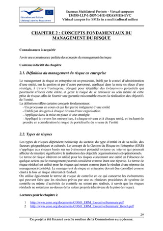 Erasmus Multilateral Projects – Virtual campuses
                                     134350-LLP-1-2007-1-HU-ERASMUS-EVC
                                 Virtual campus for SMEs in a multicultural milieu



         CHAPITRE 2 : CONCEPTS FONDAMENTAUX DU
                MANAGEMENT DU RISQUE

Connaissances à acquérir

Avoir une connaissance parfaite des concepts du management du risque

Contenu indicatif du chapitre

2.1. Définition du management du risque en entreprise
Le management du risque en entreprise est un processus, établi par le conseil d‘administration
d‘une entité, par la gestion et par d‘autre personnel, appliqué dans la mise en place d‘une
stratégie, à travers l‘entreprise, désigné pour identifier des événements potentiels qui
pourraient affecter cette entité, et gérer le risque de se retrouver au sein même de cette
prise de risque, afin de fournir une garantie raisonnable envers la réalisation des objectifs
de l‘entité.
La définition reflète certains concepts fondamentaux:
   - Un processus en cours et qui fait partie intégrante d‘une entité
   - Etabli par des gens à chaque niveau d‘une organisation
   - Appliqué dans la mise en place d‘une stratégie
   - Appliqué à travers les entreprises, à chaque niveau et à chaque unité, et incluant de
   prendre en considération le risque du portefeuille du niveau de l‘entité


2.2. Types de risques
Les types de risques dépendent beaucoup du secteur, du type d‘entité et de sa taille, des
facteurs géographiques et culturels. Le concept de la Gestion du Risque en Entreprise (GRE)
s‘applique aux risques basés sur un événement potentiel externe ou interne qui pourrait
affecter de manière significative la réalisation des objectifs organisationnels et opérationnels.
Le terme de risque inhérent est utilisé pour les risques concernant une entité en l‘absence de
quelque action que le management pourrait considérer comme étant une réponse. Le terme de
risque résiduel est utilisé pour les risques qui restent comme étant le résultat d‘une réponse du
management (contrôle). Le management du risque en entreprise devrait être considéré comme
étant à la fois un risque inhérent et résiduel.
On utilise également le terme de risque de contrôle en ce qui concerne les événements
qui peuvent faire que les résultats prévus par une ou plusieurs procédures de système de
contrôle ou même d‘activités de contrôle ne soient pas réalisés, à savoir que les risques
résiduels ne soient pas au-dessus de la valeur projetée (du niveau de la prise de risque).

Lectures pour le chapitre 2

   1    http://www.coso.org/documents/COSO_ERM_ExecutiveSummary.pdf
   2    http://www.coso.org/documents/COSO_ERM_ExecutiveSummary_french.pdf

                                                                                              29
        Ce projet a été financé avec le soutien de la Commission européenne.
 
