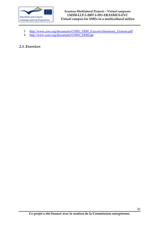 Erasmus Multilateral Projects – Virtual campuses
                                134350-LLP-1-2007-1-HU-ERASMUS-EVC
                            Virtual campus for SMEs in a multicultural milieu


   3   http://www.coso.org/documents/COSO_ERM_ExecutiveSummary_German.pdf
   4   http://www.coso.org/documents/COSO_ERM.ppt


2.3. Exercices




                                                                                 30
       Ce projet a été financé avec le soutien de la Commission européenne.
 