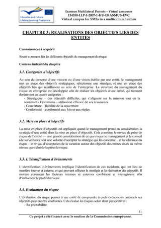 Erasmus Multilateral Projects – Virtual campuses
                                      134350-LLP-1-2007-1-HU-ERASMUS-EVC
                                  Virtual campus for SMEs in a multicultural milieu



  CHAPITRE 3: REALISATIONS DES OBJECTIFS LIES DES
                     ENTITES

Connaissances à acquérir

Savoir comment lier les différents objectifs du management du risque

Contenu indicatif du chapitre

3.1. Catégories d’objectifs
Au sein du contexte d‘une mission ou d‘une vision établie par une entité, le management
met en place des objectifs stratégiques, sélectionne une stratégie, et met en place des
objectifs liés qui rejaillissent au sein de l‘entreprise. La structure du management du
risque en entreprise est développée afin de réaliser les objectifs d‘une entité, qui tiennent
dorénavant en quatre catégories :
    - Stratégique – des objectifs difficiles, qui s‘alignent sur la mission tout en la
    soutenant - Opérations – utilisation efficace de ses ressources
    - Couverture – fiabilité de la couverture
    - Conformité – conformité aux lois et aux règles.


3.2. Mise en place d’objectifs
La mise en place d‘objectifs est appliquée quand le management prend en considération la
stratégie d‘une entité dans la mise en place d‘objectifs. Cela constitue le niveau de prise de
risque de l‘entité — une grande considération de ce que risque le management et le conseil
(de surveillance) est une volonté d‘accepter la stratégie qui les concerne – et la tolérance du
risque – le niveau d‘acceptation de la variation autour des objectifs des entités situés au même
niveau que celui de la prise de risque.


3.3. L’identification d’évènements
L‘identification d‘évènements implique l‘identification de ces incidents, qui ont lieu de
manière interne et externe, et qui peuvent affecter la stratégie et la réalisation des objectifs. Il
montre comment les facteurs internes et externes combinent et interagissent afin
d‘influencer le profil du risque.


3.4. Evaluation du risque
L‘évaluation du risque permet à une entité de comprendre à quels évènements potentiels ses
objectifs peuvent être confrontés. Cela évalue les risques selon deux perspectives :
   - Sa probabilité

                                                                                                 31
        Ce projet a été financé avec le soutien de la Commission européenne.
 