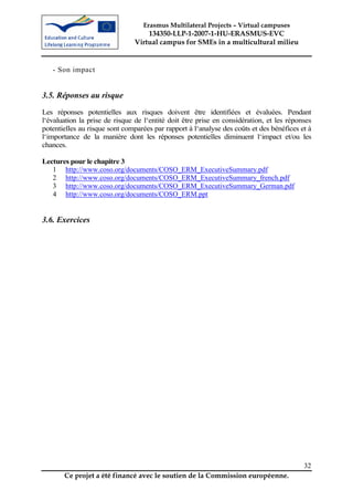 Erasmus Multilateral Projects – Virtual campuses
                                   134350-LLP-1-2007-1-HU-ERASMUS-EVC
                               Virtual campus for SMEs in a multicultural milieu


   - Son impact


3.5. Réponses au risque
Les réponses potentielles aux risques doivent être identifiées et évaluées. Pendant
l‘évaluation la prise de risque de l‘entité doit être prise en considération, et les réponses
potentielles au risque sont comparées par rapport à l‘analyse des coûts et des bénéfices et à
l‘importance de la manière dont les réponses potentielles diminuent l‘impact et/ou les
chances.

Lectures pour le chapitre 3
   1 http://www.coso.org/documents/COSO_ERM_ExecutiveSummary.pdf
   2 http://www.coso.org/documents/COSO_ERM_ExecutiveSummary_french.pdf
   3 http://www.coso.org/documents/COSO_ERM_ExecutiveSummary_German.pdf
   4 http://www.coso.org/documents/COSO_ERM.ppt


3.6. Exercices




                                                                                          32
       Ce projet a été financé avec le soutien de la Commission européenne.
 
