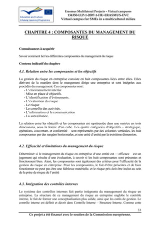 Erasmus Multilateral Projects – Virtual campuses
                                     134350-LLP-1-2007-1-HU-ERASMUS-EVC
                                 Virtual campus for SMEs in a multicultural milieu



    CHAPITRE 4 : COMPOSANTES DU MANAGEMENT DU
                      RISQUE

Connaissances à acquérir

Savoir comment lier les différentes composantes du management du risque

Contenu indicatif du chapitre

4.1. Relation entre les composantes et les objectifs
La gestion du risque en entreprise consiste en huit composantes liées entre elles. Elles
dérivent de la manière dont le mangement dirige une entreprise et sont intégrées aux
procédés du management. Ces composantes sont :
    - L‘environnement interne
    - Mise en place d‘objectifs.
    - L‘identification d‘évènements.
    - L‘évaluation du risque
    - Le risque
    - Le contrôle des activités.
    - L‘information et la communication
    - La surveillance.

La relation entre les objectifs et les composantes est représentée dans une matrice en trois
dimensions, sous la forme d‘un cube. Les quatre catégories d‘objectifs – stratégique,
opérations, couverture, et conformité – sont représentées par des colonnes verticales, les huit
composantes par des rangées horizontales, et une unité d‘entité par la troisième dimension.


4.2. Efficacité et limitations du management du risque

Déterminer si le management du risque en entreprise d‘une entité est ―efficace est un
jugement qui résulte d‘une évaluation, à savoir si les huit composantes sont présentes et
fonctionnent bien. Ainsi, les composantes sont également des critères pour l‘efficacité de la
gestion du risque en entreprise. Pour les composantes, le fait d‘être présentes et de bien
fonctionner ne peut pas être une faiblesse matérielle, et le risque pris doit être inclut au sein
de la prise de risque de l‘entité


4.3. Intégration des contrôles internes
Le système des contrôles internes fait partie intégrante du management du risque en
entreprise. La structure de ce management du risque en entreprise englobe le contrôle
interne, le fait de former une conceptualisation plus solide, ainsi que les outils de gestion. Le
contrôle interne est définit et décrit dans Contrôle Interne – Structure Interne. Comme cette

                                                                                              33
        Ce projet a été financé avec le soutien de la Commission européenne.
 