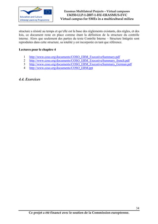 Erasmus Multilateral Projects – Virtual campuses
                                     134350-LLP-1-2007-1-HU-ERASMUS-EVC
                                 Virtual campus for SMEs in a multicultural milieu


structure a résisté au temps et qu‘elle est la base des règlements existants, des règles, et des
lois, ce document reste en place comme étant la définition de la structure du contrôle
interne. Alors que seulement des parties du texte Contrôle Interne – Structure Intégrée sont
reproduites dans cette structure, sa totalité y est incorporée en tant que référence.

Lectures pour le chapitre 4

   1    http://www.coso.org/documents/COSO_ERM_ExecutiveSummary.pdf
   2    http://www.coso.org/documents/COSO_ERM_ExecutiveSummary_french.pdf
   3    http://www.coso.org/documents/COSO_ERM_ExecutiveSummary_German.pdf
   4    http://www.coso.org/documents/COSO_ERM.ppt


4.4. Exercices




                                                                                             34
       Ce projet a été financé avec le soutien de la Commission européenne.
 