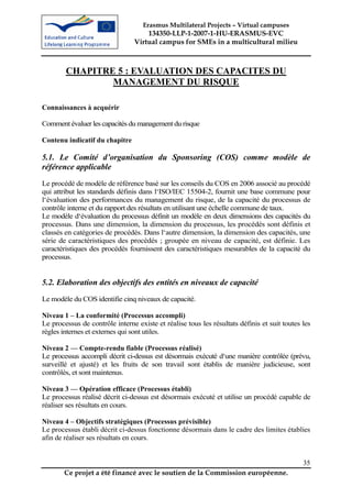 Erasmus Multilateral Projects – Virtual campuses
                                     134350-LLP-1-2007-1-HU-ERASMUS-EVC
                                 Virtual campus for SMEs in a multicultural milieu



        CHAPITRE 5 : EVALUATION DES CAPACITES DU
                MANAGEMENT DU RISQUE

Connaissances à acquérir

Comment évaluer les capacités du management du risque

Contenu indicatif du chapitre

5.1. Le Comité d’organisation du Sponsoring (COS) comme modèle de
référence applicable
Le procédé de modèle de référence basé sur les conseils du COS en 2006 associé au procédé
qui attribut les standards définis dans l‘ISO/IEC 15504-2, fournit une base commune pour
l‘évaluation des performances du management du risque, de la capacité du processus de
contrôle interne et du rapport des résultats en utilisant une échelle commune de taux.
Le modèle d‘évaluation du processus définit un modèle en deux dimensions des capacités du
processus. Dans une dimension, la dimension du processus, les procédés sont définis et
classés en catégories de procédés. Dans l‘autre dimension, la dimension des capacités, une
série de caractéristiques des procédés ; groupée en niveau de capacité, est définie. Les
caractéristiques des procédés fournissent des caractéristiques mesurables de la capacité du
processus.


5.2. Elaboration des objectifs des entités en niveaux de capacité
Le modèle du COS identifie cinq niveaux de capacité.

Niveau 1 – La conformité (Processus accompli)
Le processus de contrôle interne existe et réalise tous les résultats définis et suit toutes les
règles internes et externes qui sont utiles.

Niveau 2 — Compte-rendu fiable (Processus réalisé)
Le processus accompli décrit ci-dessus est désormais exécuté d‘une manière contrôlée (prévu,
surveillé et ajusté) et les fruits de son travail sont établis de manière judicieuse, sont
contrôlés, et sont maintenus.

Niveau 3 — Opération efficace (Processus établi)
Le processus réalisé décrit ci-dessus est désormais exécuté et utilise un procédé capable de
réaliser ses résultats en cours.

Niveau 4 – Objectifs stratégiques (Processus prévisible)
Le processus établi décrit ci-dessus fonctionne désormais dans le cadre des limites établies
afin de réaliser ses résultats en cours.


                                                                                             35
       Ce projet a été financé avec le soutien de la Commission européenne.
 