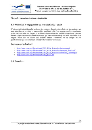 Erasmus Multilateral Projects – Virtual campuses
                                     134350-LLP-1-2007-1-HU-ERASMUS-EVC
                                 Virtual campus for SMEs in a multicultural milieu


Niveau 5 - La gestion du risque est optimisée


5.3. Promesses et engagements de consultation de l’audit
L‘interprétation traditionnelle basée sur les systèmes d‘audit est conduite par les systèmes qui
sont actuellement en place, et les contrôles sont liés à cela. Cela suppose que les contrôles en
place couvrent tous les risques et se fient fréquemment aux « questionnaires de contrôle
interne », qui sont des documents standards qui sont utilisés dès qu‘un audit est réalisé. Les
risques basés sur les audits des experts attirent l‘attention sur le danger de ces
questionnaires qui les comparent à l‘approche basée sur les risques.

Lectures pour le chapitre 5

   1    http://www.coso.org/documents/COSO_ERM_ExecutiveSummary.pdf
   2    http://www.coso.org/documents/COSO_ERM_ExecutiveSummary_french.pdf
   3    http://www.coso.org/documents/COSO_ERM_ExecutiveSummary_German.pdf
   4    http://www.coso.org/documents/COSO_ERM.ppt


5.4. Exercices




                                                                                             36
       Ce projet a été financé avec le soutien de la Commission européenne.
 