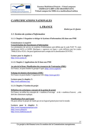 Erasmus Multilateral Projects – Virtual campuses
                                     134350-LLP-1-2007-1-HU-ERASMUS-EVC
                                 Virtual campus for SMEs in a multicultural milieu




C) SPECIFICATIONS NATIONALES

                                        1. FRANCE
                                                                          Réalisé par B. Quinio

1.1. Gestion du système d’information
1.1.1. Chapitre 1 Organiser et diriger le Système d’Information (SI) dans une PME

Connaissances à acquérir
Caractérisation des fournisseurs d’information
Les prestataires de service en système d‘information sont définis par le code NAF 72, mais
également 642A et 642B. Quelques « agences en ligne » sont définies par les codes
744B,921B et 921G. On peut également tenir compte de la classification SYNTEC.

Lecture pour le chapitre 1:
http://www.syntec.fr/

1.1.2. Chapitre 2 Applications du SI dans une PME

Au sein de la firme: Planification des ressources de l’entreprise (PRE)
En France, on peut étudier le groupe Cegid. (http://www.cegid.fr/)

Echange de données électroniques (EDE)
En France on peut étudier l‘organisme GS1.(http://www.gs1.fr/)

Lectures pour le chapitre 2:
http://www.edifrance.org/

1.1.3. Chapitre 3 Gestion de projet

Définition des principaux concepts de la gestion de projet
En France, on utilise les concepts de ―maîtrise d‘ouvrage et de ―maîtrise d‘œuvre , cela
doit être clairement expliqué.

Planification (Pert and Gantt)
On peut utiliser le projet de Gantt qui est un logiciel gratuit pour tout le monde.

Lectures pour le chapitre 3:
http://www.managementprojet.com
http://www.afitep.fr/
http://www.clubmoa.asso.fr/




                                                                                             37
        Ce projet a été financé avec le soutien de la Commission européenne.
 