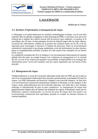 Erasmus Multilateral Projects – Virtual campuses
                                     134350-LLP-1-2007-1-HU-ERASMUS-EVC
                                 Virtual campus for SMEs in a multicultural milieu



                                   2. ALLEMAGNE
                                                                          Réalisé par G. Prause

2.1. Systèmes d’information et management du risque
L‘Allemagne a un grand attrait pour les solutions technologiques évoluées. Les SI sont bien
enracinés dans les grandes compagnies et dans beaucoup de PME, ce qui force ceux qui ne les
utilisent pas à adopter des critères récents afin de prouver leurs capacités. La gestion et la
surveillance des SI intra- et inter-entreprise devient un objectif majeur afin de rester efficace,
d‘extraire des informations valables de la gestion des systèmes basés sur les SI, et de les
regrouper pour encourager la décision à l‘origine du processus. Dans un environnement
commercial concurrentiel et qui change rapidement, avoir des informations les plus récentes,
justes et compréhensibles possibles à propos de l‘état actuel d‘une entreprise est un facteur
clé de succès.
La complexité croissante des SI et la tendance à un environnement interconnecté de manière
globale doit être prise en compte lorsque l‘on s‘intéresse au management et à la sécurité
des SI. Les lois et les critères qui régulent l‘accessibilité, la disponibilité et le stockage des
informations pour l‘accès des autorités sont des sujets importants qui ont besoin d‘être
abordés.


2.2. Management du risque
Traditionnellement, le coeur de l‘économie allemande réside dans les PME qui ont évolué au
sein d‘un environnement relativement bien structuré, protectionniste et permettant d‘éviter les
risques. Les PME allemandes ont besoin de s‘adapter à une nouvelle situation , de faire face
à un environnement commercial international complexe et fluctuant, et à des dangers et des
risques variés, particulièrement lors de la dernière décennie, ceci étant due à une situation
nationale et internationale de plus en plus compétitive. Le management du risque doit
particulièrement intégrer plus de facteurs qui indiquent les aspects d‘incertitude causés par les
différentes cultures commerciales. Le niveau de prise de risque doit être ajusté à un
environnement commercial bien spécifique, prenant en compte les facteurs internes et
externes équilibrés.




                                                                                               39
        Ce projet a été financé avec le soutien de la Commission européenne.
 