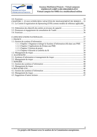 Erasmus Multilateral Projects – Virtual campuses
                                                     134350-LLP-1-2007-1-HU-ERASMUS-EVC
                                                 Virtual campus for SMEs in a multicultural milieu


4.4. Exercices ........................................................................................................................... 34
CHAPITRE 5 : EVALUATION DES CAPACITES DU MANAGEMENT DU RISQUE .... 35
5.1. Le Comité d’organisation du Sponsoring (COS) comme modèle de référence applicable ..
          .................................................................................................................................. 35
5.2. Elaboration des objectifs des entités en niveaux de capacité ............................................ 35
5.3. Promesses et engagements de consultation de l’audit....................................................... 36
5.4. Exercices ........................................................................................................................... 36

C) SPECIFICATIONS NATIONALES................................................................................... 37
1. FRANCE .............................................................................................................................. 37
1.1. Gestion du système d’information .................................................................................... 37
     1.1.1. Chapitre 1 Organiser et diriger le Système d’Information (SI) dans une PME                                                   37
     1.1.2. Chapitre 2 Applications du SI dans une PME                                                                                   37
     1.1.3. Chapitre 3 Gestion de projet                                                                                                 37
     1.1.4. Chapitre 4 Sécurité et contrôle du SI                                                                                        38
1.2. Management du risque ...................................................................................................... 38
2. ALLEMAGNE ..................................................................................................................... 39
2.1. Systèmes d’information et management du risque ........................................................... 39
2.2. Management du risque ...................................................................................................... 39
3. HONGRIE............................................................................................................................ 40
3.1. Gestion des systèmes d’information ................................................................................. 40
3.2. Management du risque ...................................................................................................... 40
4. ROYAUME-UNI ................................................................................................................. 46
4.1. Gestion des systèmes d’information ................................................................................. 46
4.2. Management du risque ...................................................................................................... 46
4.3. Suggestions d’autres lectures ............................................................................................ 47




                                                                                                                                             4
           Ce projet a été financé avec le soutien de la Commission européenne.
 