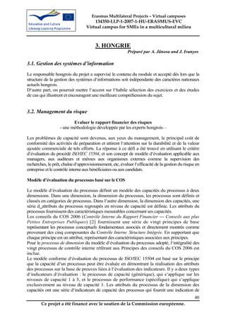 Erasmus Multilateral Projects – Virtual campuses
                                      134350-LLP-1-2007-1-HU-ERASMUS-EVC
                                  Virtual campus for SMEs in a multicultural milieu



                                        3. HONGRIE
                                                          Préparé par A. Jânosa and J. Ivanyos

3.1. Gestion des systèmes d’information
Le responsable hongrois du projet a supervisé le contenu du module et accepté dès lors que la
structure de la gestion des systèmes d‘informations soit indépendante des caractères nationaux
actuels hongrois.
D‘autre part, on pourrait mettre l‘accent sur l‘habile sélection des exercices et des études
de cas qui illustrent et encouragent une meilleure compréhension du sujet.


3.2. Management du risque
                          Evaluer le rapport financier des risques
                   - une méthodologie développée par les experts hongrois –

Les problèmes de capacité sont devenus, aux yeux du management, le principal coût de
conformité des activités de préparation et attirent l‘attention sur la durabilité et de la valeur
ajoutée commerciale de tels efforts. La réponse à ce défi a été trouvé en utilisant le critère
d‘évaluation du procédé ISO/IEC 15504, et son concept de modèle d‘évaluation applicable aux
managers, aux auditeurs et mêmes aux organismes externes comme la supervision des
recherches, le prêt, chaîne d‘approvisionnement, etc, évaluer l‘efficacité de la gestion du risque en
entreprise et le contrôle interne aux bénéficiaires ou aux candidats.

Modèle d’évaluation du processus basé sur le COS

Le modèle d‘évaluation du processus définit un modèle des capacités du processus à deux
dimensions. Dans une dimension, la dimension du processus, les processus sont définis et
classés en catégories de processus. Dans l‘autre dimension, la dimension des capacités, une
série d‗attributs du processus regroupés en niveau de capacité est définie. Les attributs du
processus fournissent des caractéristiques mesurables concernant ses capacités.
Les conseils du COS 2006 (Contrôle Interne du Rapport Financier — Conseils aux plus
Petites Entreprises Publiques) [2] fournissent une série de vingt principes de base
représentant les processus conceptuels fondamentaux associés et directement montrés comme
provenant des cinq composantes du Contrôle Interne Structure Intégrée. En supportant que
                                                          -



chaque principe est un attribut, représentant des caractéristiques associées aux principes.
Pour le processus de dimension du modèle d‘évaluation du processus adopté, l‘intégralité des
vingt processus de contrôle interne référant aux Principes des conseils du COS 2006 est
inclue.
Le modèle conforme d‘évaluation du processus de ISO/IEC 15504 est basé sur le principe
que la capacité d‘un processus peut être évaluée en démontrant la réalisation des attributs
des processus sur la base de preuves liées à l‘évaluation des indicateurs. Il y a deux types
d‘indicateurs d‘évaluation : le processus de capacité (générique), qui s‘applique sur les
niveaux de capacité 1 à 5, et le processus de performance (spécifique) qui s‘applique
exclusivement au niveau de capacité 1. Les attributs du processus de la dimension des
capacités ont une série d‘indicateurs de capacité des processus qui fournit une indication de
                                                                                                  40
        Ce projet a été financé avec le soutien de la Commission européenne.
 