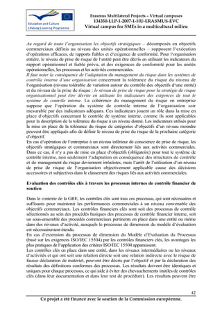 Erasmus Multilateral Projects – Virtual campuses
                                     134350-LLP-1-2007-1-HU-ERASMUS-EVC
                                 Virtual campus for SMEs in a multicultural milieu


Au regard de toute l’organisation les objectifs stratégiques – décomposés en objectifs
commerciaux définis au niveau des unités opérationnelles – supposent l‘exécution
d‘opérations efficaces, de rapports fiables et d‘exigence de conformité. Pour l‘organisation
entière, le niveau de prise de risque de l‘entité peut être décris en utilisant les indicateurs du
rapport opérationnel et fiable prévu, et des exigences de conformité pour les unités
opérationnelles, les processus et les activités commerciales.
Il faut noter la conséquence de l’adaptation du management du risque dans les systèmes de
contrôle interne d’une organisation concernant la tolérance du risque du niveau de
l‘organisation (niveau tolérable de variation autour du contrôle des objectifs d‘une entité)
et du niveau de la prise de risque : le niveau de prise de risque pour la stratégie de risque
organisationnel peut être décrite en utilisant les indicateurs des exigences de tout le
système de contrôle interne. La cohérence du management du risque en entreprise
suppose que l‘opération du système de contrôle interne de l‘organisation soir
mesurable par des indicateurs adéquats. Ces indicateurs jouent un rôle dans la mise en
place d‘objectifs concernant le contrôle de système interne, comme ils sont applicables
pour la description de la tolérance du risque à un niveau donné. Les indicateurs utilisés pour
la mise en place de la tolérance du risque de catégories d‘objectifs d‘un niveau moindre
peuvent être appliqués afin de définir le niveau de prise du risque de la prochaine catégorie
d‘objectif.
En cas d‘opération de l‘entreprise à un niveau inférieur de conscience de prise de risque, les
objectifs stratégiques et commerciaux sont directement liés aux activités commerciales.
Dans ce cas, il n‘y a pas de mise en place d‘objectifs (obligatoire) pour tout le système de
contrôle interne, non seulement l‘adaptation en conséquence des structures de contrôle
et de management du risque deviennent irréalistes, mais l‘arrêt de l‘utilisation d‘un niveau
de prise de risque de l‘organisation objectivement applicable cause des décisions
accessoires et subjectives dans le classement des risques liés aux activités commerciales.

Evaluation des contrôles clés à travers les processus internes de contrôle financier de
soutien

Dans le contexte de la GRE, les contrôles clés sont tous ces processus, qui sont nécessaires et
suffisants pour maintenir les performances commerciales à un niveau convenable des
objectifs commerciaux. Les contrôles financiers clés sont soit des processus de contrôle
sélectionnés au sein des procédés basiques des processus de contrôle financier interne, soit
un sous-ensemble des procédés commerciaux pertinents en place dans une entité ou même
dans des niveaux d‘activité, auxquels le processus de dimension du modèle d‘évaluation
est nécessairement étendu.
En cas d‘extension du processus de dimension du Modèle d‘Evaluation du Processus
(basé sur les exigences ISO/IEC 15504) par les contrôles financiers clés, les avantages les
plus pratiques de l‘application des critères ISO/IEC 15504 apparaissent.
Les contrôles clés en place dans une entité, dans les niveaux intermédiaires ou les niveaux
d‘activités et qui ont soit une relation directe soit une relation indirecte avec le risque de
fausse déclaration de matériel, peuvent être décris par l‘objectif et par la déclaration des
résultats des définitions conformes des processus. Les résultats doivent être identiques et
uniques pour chaque processus, ce qui aide à éviter des chevauchements inutiles de contrôles
clés (dans leur documentation et dans leur test de procédure). Les résultats peuvent être


                                                                                               42
        Ce projet a été financé avec le soutien de la Commission européenne.
 