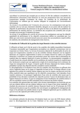Erasmus Multilateral Projects – Virtual campuses
                                     134350-LLP-1-2007-1-HU-ERASMUS-EVC
                                 Virtual campus for SMEs in a multicultural milieu


surveillance ne prennent par exemple pas au sérieux le rôle des auditeurs consultatifs; les
affirmations concernant l‘état financier ne sont pas proprement liées aux processus
commerciaux pendant l‘évaluation du risque; les contrôles de la technologie de
l‘information ne reflètent pas de manière adéquate la complexité de l‘environnement
informatique
Au niveau 4, les problèmes de l’évaluation des processus, les conséquences sont que les
contrôles clés ne sont pas clairement identifiés, désignés ou en action afin de réaliser les
objectifs de performance des processus et de gérer les buts ou de détecter les problèmes de
performance de manière précoce. La résolution des exceptions des contrôles clés est par
exemple recouverte par l‘évaluation du risque.
Au niveau 4, les problèmes de contrôle des processus, les conséquences sont que les objectifs
quantitatifs de performance et les objectifs commerciaux définis ne concordant pas. Les
délais qui sont courts mensuels/annuels peuvent causer des accumulations imprévisibles
de matériels, des estimations du management et des réserves.

Evaluation de l’efficacité de la gestion du risqué financier et des contrôles internes

L‘efficacité est basée sur le fait de savoir si les contrôles clés établis (ensembles) fournissent
l‘assurance raisonnable que l‘organisation accomplisse ses objectifs commerciaux tout en
respectant ses limites fixées. Le niveau d‘assurance dépend de la philosophie de prise de
risque de l‘organisation, toutefois en cas de contrôles internes financiers sur les rapports
financiers, les exigences réglementaires et prises en comptes forcent les cadres et la gestion
financière à minimiser ces risques qui pourraient causer des erreurs dans la déclaration de
matériel dans les rapports financiers et autres révélations. La documentation comptable et
d‘audit fournit des conseils détaillés sur les problèmes de matériel, toutefois le matériel peut
être facilement compris par une application simple de la terminologie de la tolérance du
risqué du management du risqué: n‘importe quelle déviance dépassant les limites tolérées
préétablies à propos des objectifs doit être considérée comme matérielle.
Le développement et l‘évaluation d‘une série de contrôles clés nécessaires et suffisants doit
suivre l‘approche basée sur le risque et l‘approche de haut en bas. Un design efficace et une
opération du système de contrôle interne suppose que tous les risques, qui peuvent avoir des
effets matériels (plus que signifiants) sur les objectifs commerciaux, sont répondus d‘une
manière onéreuse, c‘est pourquoi l‘application d‘une série de contrôles clés assure que la
probabilité d‘une déviation matérielle des objectifs (comme l‘erreur de déclaration dans un
rapport financier) est infime, ou que la conséquence d‘une insuffisance de contrôle (même si
elle est considérée comme un effet cumulatif) reste en dessous des limites tolérées.
Les contrôles clés agissent dans une entité, à des niveaux intermédiaires ou d‘activités qui ont
soit une relation directe soit une relation indirecte avec le risque d‘une erreur matérielle. Les
résultats des processus de contrôle internes financiers basés sur les 20 principes du COS
fournissent les preuves que les contrôles clés sont désignés en appliquant le management du
risque et les principes du contrôle interne et qu‘ils indiquent également que les contrôles clés
agissent avec des capacités prévisibles (niveau 4).

Références et lectures

Les principes présents du processus d‘évaluation basés sur ceux du COS étaient utilisés
pour le développement de la Carte Habileté et les outils pédagogiques liés du

                                                                                               44
        Ce projet a été financé avec le soutien de la Commission européenne.
 