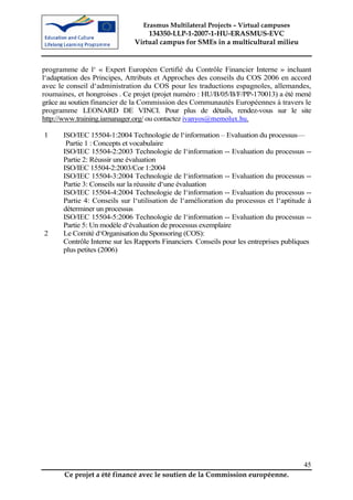 Erasmus Multilateral Projects – Virtual campuses
                                  134350-LLP-1-2007-1-HU-ERASMUS-EVC
                              Virtual campus for SMEs in a multicultural milieu


programme de l‘ « Expert Européen Certifié du Contrôle Financier Interne » incluant
l‘adaptation des Principes, Attributs et Approches des conseils du COS 2006 en accord
avec le conseil d‘administration du COS pour les traductions espagnoles, allemandes,
roumaines, et hongroises . Ce projet (projet numéro : HU/B/05/B/F/PP-170013) a été mené
grâce au soutien financier de la Commission des Communautés Européennes à travers le
programme LEONARD DE VINCI. Pour plus de détails, rendez-vous sur le site
http://www.training.iamanager.org/ ou contactez ivanyos@memolux.hu.

1     ISO/IEC 15504-1:2004 Technologie de l‘information – Evaluation du processus—
       Partie 1 : Concepts et vocabulaire
      ISO/IEC 15504-2:2003 Technologie de l‘information -- Evaluation du processus --
      Partie 2: Réussir une évaluation
      ISO/IEC 15504-2:2003/Cor 1:2004
      ISO/IEC 15504-3:2004 Technologie de l‘information -- Evaluation du processus --
      Partie 3: Conseils sur la réussite d‘une évaluation
      ISO/IEC 15504-4:2004 Technologie de l‘information -- Evaluation du processus --
      Partie 4: Conseils sur l‘utilisation de l‘amélioration du processus et l‘aptitude à
      déterminer un processus
      ISO/IEC 15504-5:2006 Technologie de l‘information -- Evaluation du processus --
      Partie 5: Un modèle d‘évaluation de processus exemplaire
2     Le Comité d‘Organisation du Sponsoring (COS):
      Contrôle Interne sur les Rapports Financiers Conseils pour les entreprises publiques
                                                 —



      plus petites (2006)




                                                                                       45
       Ce projet a été financé avec le soutien de la Commission européenne.
 
