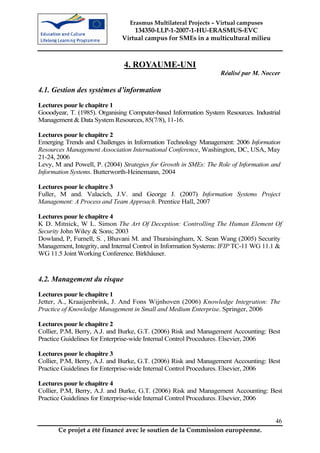 Erasmus Multilateral Projects – Virtual campuses
                                  134350-LLP-1-2007-1-HU-ERASMUS-EVC
                              Virtual campus for SMEs in a multicultural milieu



                               4. ROYAUME-UNI
                                                                  Réalisé par M. Noccer

4.1. Gestion des systèmes d’information
Lectures pour le chapitre 1
Gooodyear, T. (1985). Organising Computer-based Information System Resources. Industrial
Management & Data System Resources, 85(7/8), 11-16.

Lectures pour le chapitre 2
Emerging Trends and Challenges in Information Technology Management: 2006 Information
Resources Management Association International Conference, Washington, DC, USA, May
21-24, 2006
Levy, M and Powell, P. (2004) Strategies for Growth in SMEs: The Role of Information and
Information Systems. Butterworth-Heinemann, 2004

Lectures pour le chapitre 3
Fuller, M and. Valacich, J.V. and George J. (2007) Information Systems Project
Management: A Process and Team Approach. Prentice Hall, 2007

Lectures pour le chapitre 4
K D. Mitnick, W L. Simon The Art Of Deception: Controlling The Human Element Of
Security John Wiley & Sons; 2003
Dowland, P, Furnell, S. , Bhavani M. and Thuraisingham, X. Sean Wang (2005) Security
Management, Integrity, and Internal Control in Information Systems: IFIP TC-11 WG 11.1 &
WG 11.5 Joint Working Conference. Birkhâuser.



4.2. Management du risque
Lectures pour le chapitre 1
Jetter, A., Kraaijenbrink, J. And Fons Wijnhoven (2006) Knowledge Integration: The
Practice of Knowledge Management in Small and Medium Enterprise. Springer, 2006

Lectures pour le chapitre 2
Collier, P.M, Berry, A.J. and Burke, G.T. (2006) Risk and Management Accounting: Best
Practice Guidelines for Enterprise-wide Internal Control Procedures. Elsevier, 2006

Lectures pour le chapitre 3
Collier, P.M, Berry, A.J. and Burke, G.T. (2006) Risk and Management Accounting: Best
Practice Guidelines for Enterprise-wide Internal Control Procedures. Elsevier, 2006

Lectures pour le chapitre 4
Collier, P.M, Berry, A.J. and Burke, G.T. (2006) Risk and Management Accounting: Best
Practice Guidelines for Enterprise-wide Internal Control Procedures. Elsevier, 2006


                                                                                      46
       Ce projet a été financé avec le soutien de la Commission européenne.
 