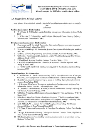 Erasmus Multilateral Projects – Virtual campuses
                                   134350-LLP-1-2007-1-HU-ERASMUS-EVC
                               Virtual campus for SMEs in a multicultural milieu



4.3. Suggestions d’autres lectures
 - pour ajouter à la totalité du module possibilité de sélectionner des lectures organisées
                                       –



                                           par
                                         domaines
Gestion des systèmes d’information
   1 W L Currie & R D Galliers (eds), Rethinking Management Information Systems, OUP,
      2003
   2 L. Willcocks, P. Petherbridge, and N. Olson. Making IT Count: Strategy Delivery
       Infrastructure. Butterworth, 2003

Développement des systèmes d’information
   1 C Avgerou and T Cornford, Developing Information Systems: concepts, issues and
      practice (2nd edn), Macmillan, 1998
   2 D Avison & G Fitzgerald, Information Systems Development Methodologies, McGraw
       Hill, 2002
   3 K Beck, Extreme Programming Explained, 2nd edn, Addison-Wesley, 2005.
   4 G Booch, J Rumbaugh and I Jacobson, Unified Modelling Language User Guide,
       Addison-Wesley, 1999
   5 P Checkland, Systems Thinking, Systems Practice, Wiley, 1999
   6 C Ciborra (ed) Groupware and Teamwork, Chichester, United Kingdom: John
       Wiley & Sons,1996
   7 M Fowler and K Scott UML Distilled: a brief guide to the standard object modeling
       language,1999

Sécurité et risque des informations
   1 C Adams and S Lloyd Understanding Public Key Infrastructure, Concepts,
       Standards, And Deployment Considerations Macmillan Technical Publishing; 1999
   2 R Anderson, Security Engineering: a guide to building dependable distributed
        systems, John Wiley, 2001
   3 J R Beniger, The Control Revolution: technological and economic origins of the
        information society, Harvard University Press, 1986
   4 W Cheswick, S Bellovin and A Rubin, Firewalls and Internet Security: repelling the
        wily hacker, Addison Wesley, 1994
   5 G Dhillon Principles of Information Systems Security: Text and Cases. J Wiley &
        Sons; 2007
   6 S Gafinkel, Database Nation: the death of privacy, O'Reilly Associates 2000
   7 A Jones and D Ashenden Risk Management For Computer Security: Protecting Your
        Network And Information Assets Butterworth-Heinemann; 2005
   8 K D. Mitnick, W L. Simon The Art Of Deception: Controlling The Human
        Element Of Security John Wiley & Sons; 2003
   9 F C Piper, S Murphy Cryptography: A Very Short Introduction Oxford Paperbacks;
        2002
   10 T Ridge, H Schmidt Patrolling Cyberspace: Lessons Learned From A Lifetime In
        Data Security Larstan Publishing; 2006
   11 B Schneier, Beyond Fear: thinking sensibly about security in an uncertain world,
        Springer Verlag, 2003

                                                                                         47
       Ce projet a été financé avec le soutien de la Commission européenne.
 