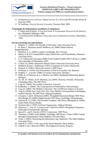 Erasmus Multilateral Projects – Virtual campuses
                                  134350-LLP-1-2007-1-HU-ERASMUS-EVC
                              Virtual campus for SMEs in a multicultural milieu


   12 B Schneier Secrets And Lies: Digital Security In A Networked World John Wiley &
      Sons Inc; 2004
   13 W Stallings, Network Security Essentials, Prentice Hall, 2000

Technologie des informations: problèmes et compétence
   1 F Adam and M Healy, A Practical Guide to Postgraduate Research in the Business
      Area, Blackhall, Stillorgan, 2000
   2 T Cornford and S Smithson, Project Research in Information Systems, Macmillan,
      1996

Services du design des informations
   1 Benkler, Y. (2006): The Wealth of Networks. Yale University Press;
   2 K. Braa, C. Sørensen, and B. Dahlbom, ed. (2000): Planet Internet.
   Studentlitteratur;
   3 Barabâsi, A.-L. (2002): Linked. Cambridge, MA: Perseus;
   4 Barley, S. R. & G. Kund(2004): Gurus, Hired Guns, and Warm Bodies. Princeton
       University Press;
   5 C. U. Ciborra and Associates (2000): From Control to Drift. OUP; Ciborra, C. (2002):
       The Labyrinths of Information. OUP;
   6 Collins, R. (2004): Interaction Ritual Chains. Princeton University Press.
   7 Dahlbom B and L. Mathiassen (1993): Computers in Context. Blackwell;
   8 Dourish, P. (2001): Where the action is. MIT Press;
   9 Goffman, E. (1959): The Presentation of Self in Everyday Life. Bantam;
   10 Haddon, L., et al eds. (2006): Everyday Innovators. Springer;
   11 Höök, K., D. Benyon, & A. J. Monroe, ed. (2003): Designing Information Spaces.
       Springer;
   12 Ito, M., D. Okabe, & M. Matsuda, ed. (2005): Persona, Portable, Pedestrian.
       Cambridge, Mass: The MIT Press;
   13 Ling, R. (2004): The mobile connection. Elsevier;
   14 Kallinikos, J. (2006): The Consequences of Information. Edward Elgar;
   15 Ling, R. (2004): The Mobile Connection: The Cell Phone's Impact on Society.
   16 Ling, R. (2008): New Tech, New Ties: How Mobile Communication is Reshaping
       Social Cohesion. The MIT Press. Morgan Kaufmann;
   17 Löwgren, J. and E. Stolterman (2004). Thoughtful Interaction Design. MIT Press;
       Mccullough, M. (2004): Digital Ground. MIT Press. Cambridge, Massachusetts;
   18 Norman D. A. (1998): The Invisible Computer. MIT Press; Rheingold, H. (2002):
       Smart Mobs. Perseus Books;
   19 Sommerville I. (1995): Software Engineering. Addison-Wesley;
   20 Sørensen C., Yoo, K. Lyytinen and J. DeGross (2005): Designing Ubiquitous
       Information Environments. Springer;
   21 Sproull L. and S. Kiesler (1993): Connections. MIT Press;
   22 Thackara, J. (2005): In the Bubble. Cambridge. MIT Press; J. Yates (1989): Control
       through Communication. Johns Hopkins University Press;
   23 Yates, J. (2005): Structuring the Information Age. Baltimore: The Johns Hopkins
       University Press;
   24 Zuboff, S. (1987): In the Age of the Smart Machine. Basic Books;
   25 Zuboff, S. & J. Maxmin (2002): The Support Economy. Penguin.

                                                                                       48
       Ce projet a été financé avec le soutien de la Commission européenne.
 
