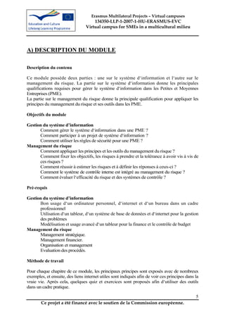 Erasmus Multilateral Projects – Virtual campuses
                                     134350-LLP-1-2007-1-HU-ERASMUS-EVC
                                 Virtual campus for SMEs in a multicultural milieu




A) DESCRIPTION DU MODULE

Description du contenu

Ce module possède deux parties : une sur le système d‘information et l‘autre sur le
management du risque. La partie sur le système d‘information donne les principales
qualifications requises pour gérer le système d‘information dans les Petites et Moyennes
Entreprises (PME).
La partie sur le management du risque donne la principale qualification pour appliquer les
principes du management du risque et ses outils dans les PME.

Objectifs du module

Gestion du système d’information
      Comment gérer le système d‘information dans une PME ?
      Comment participer à un projet de système d‘information ?
      Comment utiliser les règles de sécurité pour une PME ?
Management du risque
      Comment appliquer les principes et les outils du management du risque ?
      Comment fixer les objectifs, les risques à prendre et la tolérance à avoir vis à vis de
      ces risques ?
      Comment réussir à estimer les risques et à définir les réponses à ceux-ci ?
      Comment le système de contrôle interne est intégré au management du risque ?
      Comment évaluer l‘efficacité du risque et des systèmes de contrôle ?

Pré-requis

Gestion du système d’information
      Bon usage d‘un ordinateur personnel, d‘internet et d‘un bureau dans un cadre
      professionnel
      Utilisation d‘un tableur, d‘un système de base de données et d‘internet pour la gestion
      des problèmes
      Modélisation et usage avancé d‘un tableur pour la finance et le contrôle de budget
Management du risque
      Management stratégique.
      Management financier.
      Organisation et management
      Evaluation des procédés.

Méthode de travail

Pour chaque chapitre de ce module, les principaux principes sont exposés avec de nombreux
exemples, et ensuite, des liens internet utiles sont indiqués afin de voir ces principes dans la
vraie vie. Après cela, quelques quiz et exercices sont proposés afin d‘utiliser des outils
dans un cadre pratique.

                                                                                              5
       Ce projet a été financé avec le soutien de la Commission européenne.
 