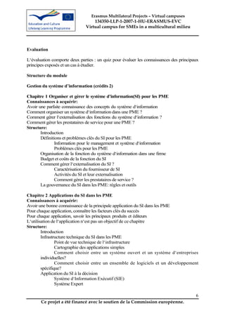 Erasmus Multilateral Projects – Virtual campuses
                                  134350-LLP-1-2007-1-HU-ERASMUS-EVC
                              Virtual campus for SMEs in a multicultural milieu




Evaluation

L‘évaluation comporte deux parties : un quiz pour évaluer les connaissances des principaux
principes exposés et un cas à étudier.

Structure du module

Gestion du système d’information (crédits 2)

Chapitre 1 Organiser et gérer le système d’information(SI) pour les PME
Connaissances à acquérir:
Avoir une parfaite connaissance des concepts du système d‘information
Comment organiser un système d‘information dans une PME ?
Comment gérer l‘externalisation des fonctions du système d‘information ?
Comment gérer les prestataires de service pour une PME ?
Structure:
       Introduction
       Définitions et problèmes clés du SI pour les PME
               Information pour le management et système d‘information
               Problèmes clés pour les PME
       Organisation de la fonction du système d‘information dans une firme
       Budget et coûts de la fonction du SI
       Comment gérer l‘externalisation du SI ?
               Caractérisation du fournisseur de SI
               Activités du SI et leur externalisation
               Comment gérer les prestataires de service ?
       La gouvernance du SI dans les PME: règles et outils

Chapitre 2 Applications du SI dans les PME
Connaissances à acquérir:
Avoir une bonne connaissance de la principale application du SI dans les PME
Pour chaque application, connaître les facteurs clés du succès
Pour chaque application, savoir les principaux produits et éditeurs
L‘utilisation de l‘application n‘est pas un objectif de ce chapitre
Structure:
        Introduction
        Infrastructure technique du SI dans les PME
                Point de vue technique de l‘infrastructure
                Cartographie des applications simples
                Comment choisir entre un système ouvert et un système d‘entreprises
        individuelles?
                Comment choisir entre un ensemble de logiciels et un développement
        spécifique?
        Application du SI à la décision
                Système d‘Information Exécutif (SIE)
                Système Expert

                                                                                        6
       Ce projet a été financé avec le soutien de la Commission européenne.
 