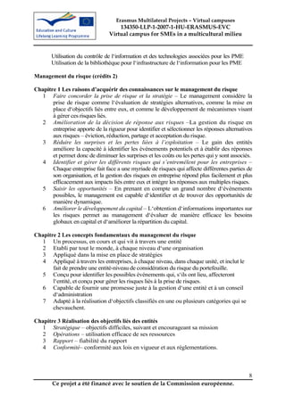 Erasmus Multilateral Projects – Virtual campuses
                                     134350-LLP-1-2007-1-HU-ERASMUS-EVC
                                 Virtual campus for SMEs in a multicultural milieu


       Utilisation du contrôle de l‘information et des technologies associées pour les PME
       Utilisation de la bibliothèque pour l‘infrastructure de l‘information pour les PME

Management du risque (crédits 2)

Chapitre 1 Les raisons d’acquérir des connaissances sur le management du risque
   1 Faire concorder la prise de risque et la stratégie – Le management considère la
       prise de risque comme l‘évaluation de stratégies alternatives, comme la mise en
       place d‘objectifs liés entre eux, et comme le développement de mécanismes visant
       à gérer ces risques liés.
   2 Amélioration de la décision de réponse aux risques –La gestion du risque en
       entreprise apporte de la rigueur pour identifier et sélectionner les réponses alternatives
       aux risques – éviction, réduction, partage et acceptation du risque.
   3 Réduire les surprises et les pertes liées à l’exploitation – Le gain des entités
       améliore la capacité à identifier les événements potentiels et à établir des réponses
       et permet donc de diminuer les surprises et les coûts ou les pertes qui y sont associés.
   4 Identifier et gérer les différents risques qui s’entremêlent pour les entreprises –
       Chaque entreprise fait face a une myriade de risques qui affecte différentes parties de
       son organisation, et la gestion des risques en entreprise répond plus facilement et plus
       efficacement aux impacts liés entre eux et intègre les réponses aux multiples risques.
   5 Saisir les opportunités – En prenant en compte un grand nombre d‘évènements
       possibles, le management est capable d‘identifier et de trouver des opportunités de
       manière dynamique.
   6 Améliorer le développement du capital – L‘obtention d‘informations importantes sur
       les risques permet au management d‘évaluer de manière efficace les besoins
       globaux en capital et d‘améliorer la répartition du capital.

Chapitre 2 Les concepts fondamentaux du management du risque
  1 Un processus, en cours et qui vit à travers une entité
  2 Etabli par tout le monde, à chaque niveau d‘une organisation
  3 Appliqué dans la mise en place de stratégies
  4 Appliqué à travers les entreprises, à chaque niveau, dans chaque unité, et inclut le
       fait de prendre une entité-niveau de considération du risque du portefeuille.
  5 Conçu pour identifier les possibles événements qui, s‘ils ont lieu, affecteront
       l‘entité, et conçu pour gérer les risques liés à la prise de risques.
  6 Capable de fournir une promesse juste à la gestion d‘une entité et à un conseil
       d‘administration
  7 Adapté à la réalisation d‘objectifs classifiés en une ou plusieurs catégories qui se
       chevauchent.

Chapitre 3 Réalisation des objectifs liés des entités
  1 Stratégique – objectifs difficiles, suivant et encourageant sa mission
  2 Opérations – utilisation efficace de ses ressources
  3 Rapport – fiabilité du rapport
  4 Conformité– conformité aux lois en vigueur et aux réglementations.



                                                                                               8
        Ce projet a été financé avec le soutien de la Commission européenne.
 
