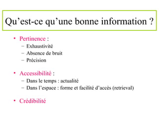 Qu’est-ce qu’une bonne information ?
• Pertinence :
– Exhaustivité
– Absence de bruit
– Précision
• Accessibilité :
– Dans le temps : actualité
– Dans l’espace : forme et facilité d’accès (retrieval)
• Crédibilité
 