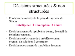 Décisions structurées & non
structurées
• Fondé sur le modèle de la prise de décision de
Simon :
Intelligence  Conception  Choix
• Décision structurée : problème connu, éventail de
solutions connues.
• Décision semi-structurée : problème connu,
éventail de solutions à construire
• Décision non structurée : problème inconnu
 