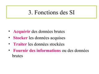 3. Fonctions des SI
• Acquérir des données brutes
• Stocker les données acquises
• Traiter les données stockées
• Fournir des informations ou des données
brutes
 