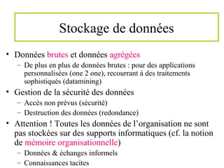 Stockage de données
• Données brutes et données agrégées
– De plus en plus de données brutes : pour des applications
personnalisées (one 2 one), recourrant à des traitements
sophistiqués (datamining)
• Gestion de la sécurité des données
– Accès non prévus (sécurité)
– Destruction des données (redondance)
• Attention ! Toutes les données de l’organisation ne sont
pas stockées sur des supports informatiques (cf. la notion
de mémoire organisationnelle)
– Données & échanges informels
– Connaissances tacites
 
