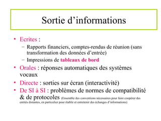Sortie d’informations
• Ecrites :
– Rapports financiers, comptes-rendus de réunion (sans
transformation des données d’entrée)
– Impressions de tableaux de bord
• Orales : réponses automatiques des systèmes
vocaux
• Directe : sorties sur écran (interactivité)
• De SI à SI : problèmes de normes de compatibilité
& de protocoles (Ensemble des conventions nécessaires pour faire coopérer des
entités distantes, en particulier pour établir et entretenir des échanges d’informations)
 