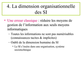 4. La dimension organisationnelle
des SI
• Une erreur classique : réduire les moyens de
gestion de l’information aux seuls moyens
informatiques
– Toutes les informations ne sont pas numérisables
(connaissances tacites & implicites)
– Oubli de la dimension humaine du SI
• Le SI s’insère dans une organisation, système
sociotechnique
 