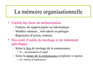 La mémoire organisationnelle
• Variété des lieux de mémorisation
– Fichiers, de support papier ou informatique
– Modèles mentaux , individuels ou partagés
– Répertoires d’action, routines
• Nécessité d’outils de stockage et de traitement
spécifiques
– Selon le lieu de stockage de la connaissance
• Ex : communautés d’expert
– Selon la nature de la connaissance (explicite vs tacite)
• Ex: retours d’expériences
 