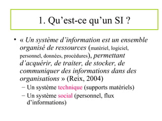 1. Qu’est-ce qu’un SI ?
• « Un système d’information est un ensemble
organisé de ressources (matériel, logiciel,
personnel, données, procédures), permettant
d’acquérir, de traiter, de stocker, de
communiquer des informations dans des
organisations » (Reix, 2004)
– Un système technique (supports matériels)
– Un système social (personnel, flux
d’informations)
 