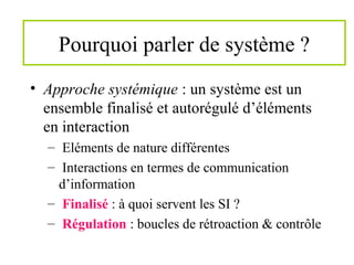 Pourquoi parler de système ?
• Approche systémique : un système est un
ensemble finalisé et autorégulé d’éléments
en interaction
– Eléments de nature différentes
– Interactions en termes de communication
d’information
– Finalisé : à quoi servent les SI ?
– Régulation : boucles de rétroaction & contrôle
 