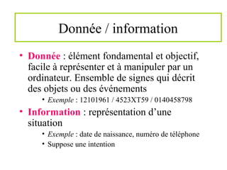 Donnée / information
• Donnée : élément fondamental et objectif,
facile à représenter et à manipuler par un
ordinateur. Ensemble de signes qui décrit
des objets ou des événements
• Exemple : 12101961 / 4523XT59 / 0140458798
• Information : représentation d’une
situation
• Exemple : date de naissance, numéro de téléphone
• Suppose une intention
 