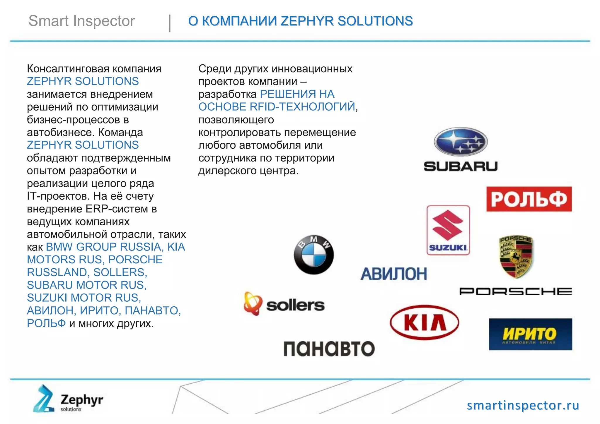 ssmmaarrttiinnssppeeccttoorr..rruu
Smart Inspector ОО ККООММППААННИИИИ ZZEEPPHHYYRR SSOOLLUUTTIIOONNSS
Консалтинговая компания
ZEPHYR SOLUTIONS
занимается внедрением
решений по оптимизации
бизнес-процессов в
автобизнесе. Команда
ZEPHYR SOLUTIONS
обладают подтвержденным
опытом разработки и
реализации целого ряда
IT-проектов. На её счету
внедрение ERP-систем в
ведущих компаниях
автомобильной отрасли, таких
как BMW GROUP RUSSIA, KIA
MOTORS RUS, PORSCHE
RUSSLAND, SOLLERS,
SUBARU MOTOR RUS,
SUZUKI MOTOR RUS,
АВИЛОН, ИРИТО, ПАНАВТО,
РОЛЬФ и многих других.
Среди других инновационных
проектов компании –
разработка РЕШЕНИЯ НА
ОСНОВЕ RFID-ТЕХНОЛОГИЙ,
позволяющего
контролировать перемещение
любого автомобиля или
сотрудника по территории
дилерского центра.
 