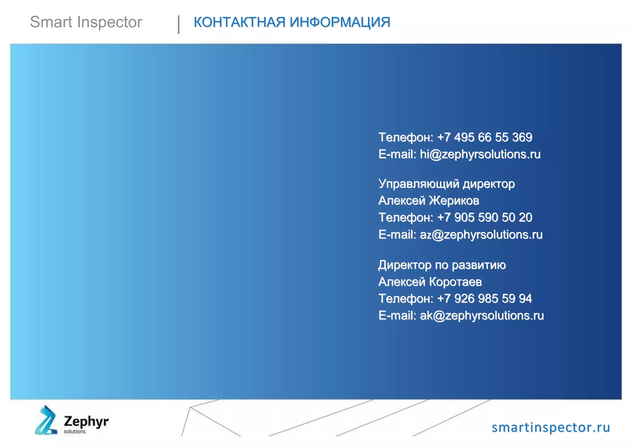 ssmmaarrttiinnssppeeccttoorr..rruu
Smart Inspector ККООННТТААККТТННААЯЯ ИИННФФООРРММААЦЦИИЯЯ
ТТееллееффоонн:: ++77 449955 6666 5555 336699
EE--mmaaiill:: hhii@@zzeepphhyyrrssoolluuttiioonnss..rruu
УУппррааввлляяюющщиийй ддииррееккттоорр
ААллееккссеейй ЖЖееррииккоовв
ТТееллееффоонн:: ++77 990055 559900 5500 2200
EE--mmaaiill:: aazz@@zzeepphhyyrrssoolluuttiioonnss..rruu
ДДииррееккттоорр ппоо ррааззввииттииюю
ААллееккссеейй ККооррооттааеевв
ТТееллееффоонн:: ++77 992266 998855 5599 9944
EE--mmaaiill:: aakk@@zzeepphhyyrrssoolluuttiioonnss..rruu
 