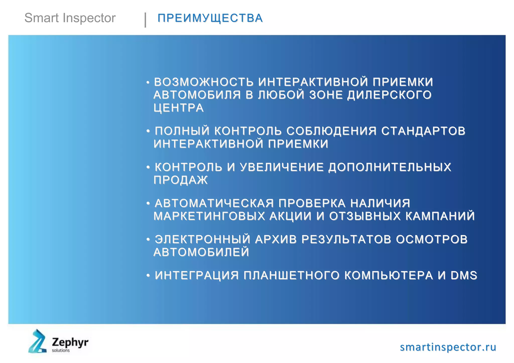 Smart Inspector ППРРЕЕИИММУУЩЩЕЕССТТВВАА
•• ВВООЗЗММООЖЖННООCCТТЬЬ ИИННТТЕЕРРААККТТИИВВННООЙЙ ППРРИИЕЕММККИИ
ААВВТТООММООББИИЛЛЯЯ ВВ ЛЛЮЮББООЙЙ ЗЗООННЕЕ ДДИИЛЛЕЕРРССККООГГОО
ЦЦЕЕННТТРРАА
•• ППООЛЛННЫЫЙЙ ККООННТТРРООЛЛЬЬ ССООББЛЛЮЮДДЕЕННИИЯЯ ССТТААННДДААРРТТООВВ
ИИННТТЕЕРРААККТТИИВВННООЙЙ ППРРИИЕЕММККИИ
•• ККООННТТРРООЛЛЬЬ ИИ УУВВЕЕЛЛИИЧЧЕЕННИИЕЕ ДДООППООЛЛННИИТТЕЕЛЛЬЬННЫЫХХ
ППРРООДДААЖЖ
•• ААВВТТООММААТТИИЧЧЕЕССККААЯЯ ППРРООВВЕЕРРККАА ННААЛЛИИЧЧИИЯЯ
ММААРРККЕЕТТИИННГГООВВЫЫХХ ААККЦЦИИИИ ИИ ООТТЗЗЫЫВВННЫЫХХ ККААММППААННИИЙЙ
•• ЭЭЛЛЕЕККТТРРООННННЫЫЙЙ ААРРХХИИВВ РРЕЕЗЗУУЛЛЬЬТТААТТООВВ ООССММООТТРРООВВ
ААВВТТООММООББИИЛЛЕЕЙЙ
•• ИИННТТЕЕГГРРААЦЦИИЯЯ ППЛЛААННШШЕЕТТННООГГОО ККООММППЬЬЮЮТТЕЕРРАА ИИ DDMMSS
ssmmaarrttiinnssppeeccttoorr..rruu
 
